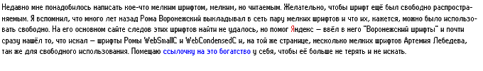 Недавно понадобилось написать кое-что мелким шрифтом, мелким, но читаемым. Желательно, чтобы шрифт ещё был свободно распространяемым. Я вспомнил, что много лет назад Рома Воронежский выкладывал в сеть пару мелких шрифтов и что их, кажется, можно было использовать свободно. На его основном сайте следов этих шрифтов найти не удалось, но помог Яндекс — ввёл в него «Воронежский шрифты» и почти сразу нашёл то, что искал — шрифты Ромы WebSmallC и WebCondensedC и, на той же странице, несколько мелких шрифтов Артемия Лебедева, так же для свободного использования. Помещаю ссылочку на это богатство у себя, чтобы её больше не терять и не искать.